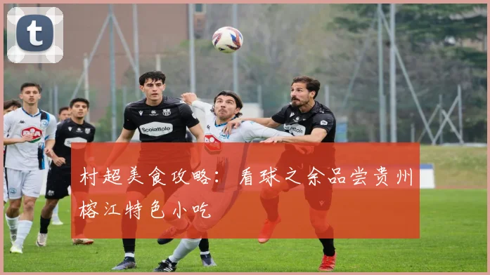 村超美食攻略：看球之余品尝贵州榕江特色小吃